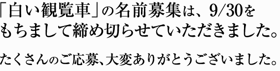 「白い観覧車」の名前募集は、9/30をもちまして締め切らせていただきました。たくさんのご応募、大変ありがとうございました。
